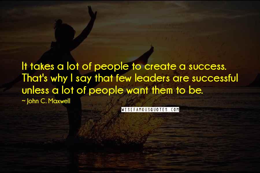 John C. Maxwell Quotes: It takes a lot of people to create a success. That's why I say that few leaders are successful unless a lot of people want them to be.