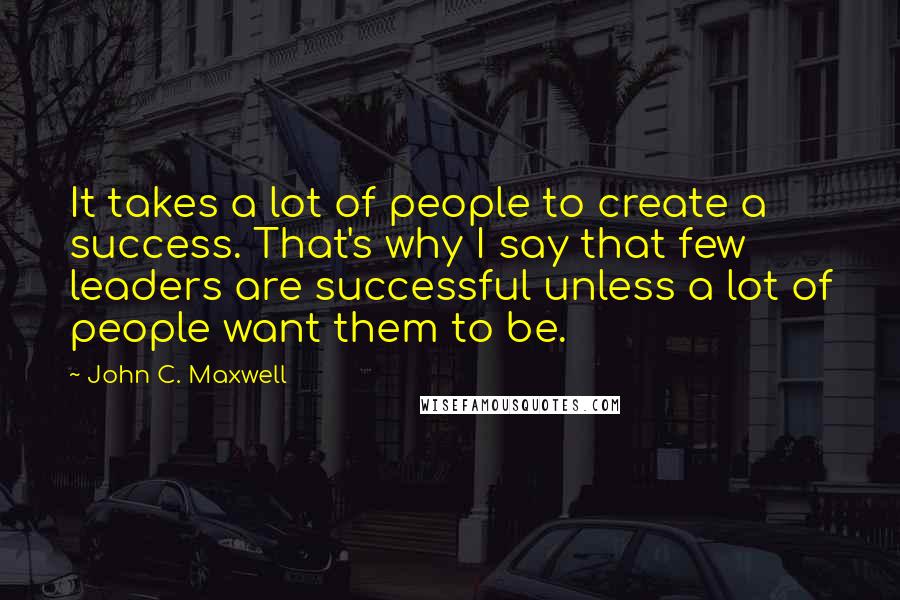 John C. Maxwell Quotes: It takes a lot of people to create a success. That's why I say that few leaders are successful unless a lot of people want them to be.