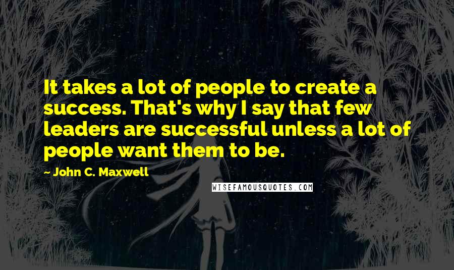 John C. Maxwell Quotes: It takes a lot of people to create a success. That's why I say that few leaders are successful unless a lot of people want them to be.