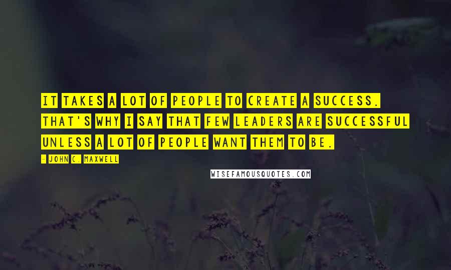 John C. Maxwell Quotes: It takes a lot of people to create a success. That's why I say that few leaders are successful unless a lot of people want them to be.