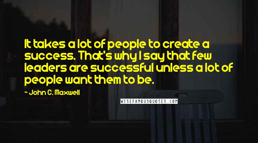 John C. Maxwell Quotes: It takes a lot of people to create a success. That's why I say that few leaders are successful unless a lot of people want them to be.