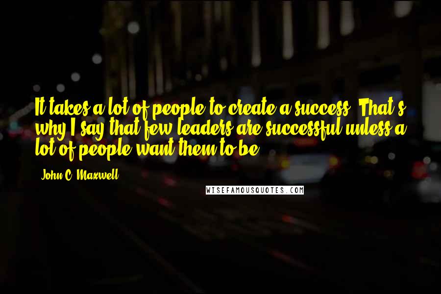 John C. Maxwell Quotes: It takes a lot of people to create a success. That's why I say that few leaders are successful unless a lot of people want them to be.