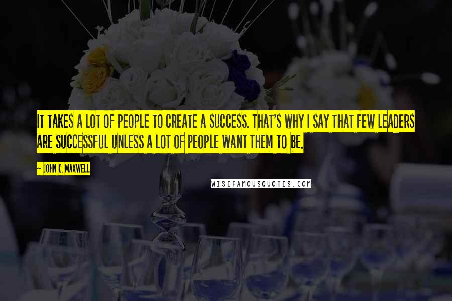 John C. Maxwell Quotes: It takes a lot of people to create a success. That's why I say that few leaders are successful unless a lot of people want them to be.