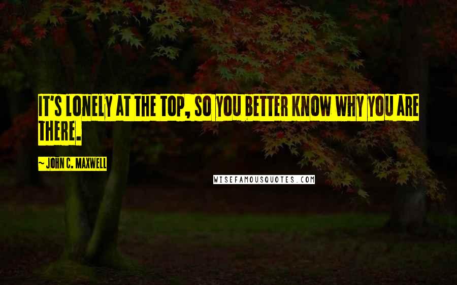 John C. Maxwell Quotes: It's lonely at the top, so you better know why you are there.