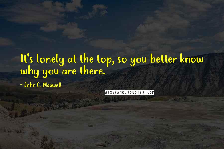 John C. Maxwell Quotes: It's lonely at the top, so you better know why you are there.