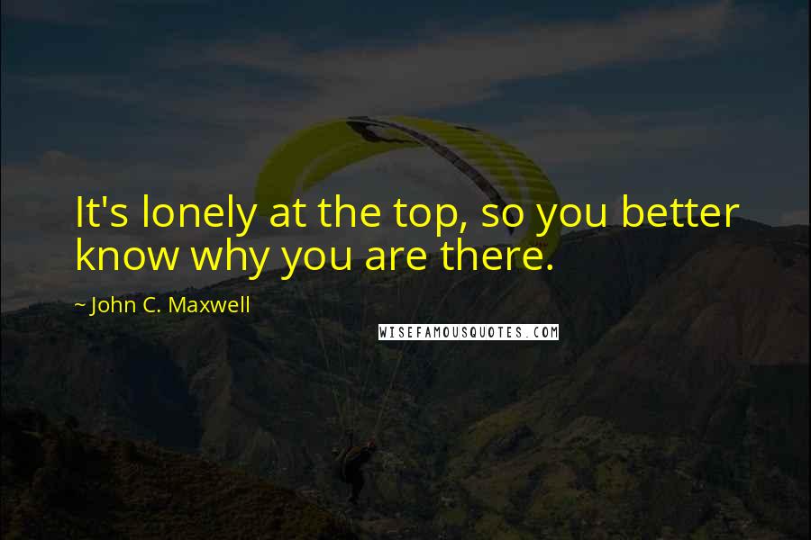 John C. Maxwell Quotes: It's lonely at the top, so you better know why you are there.