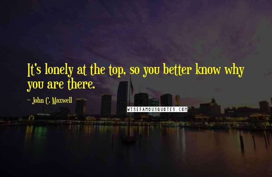 John C. Maxwell Quotes: It's lonely at the top, so you better know why you are there.