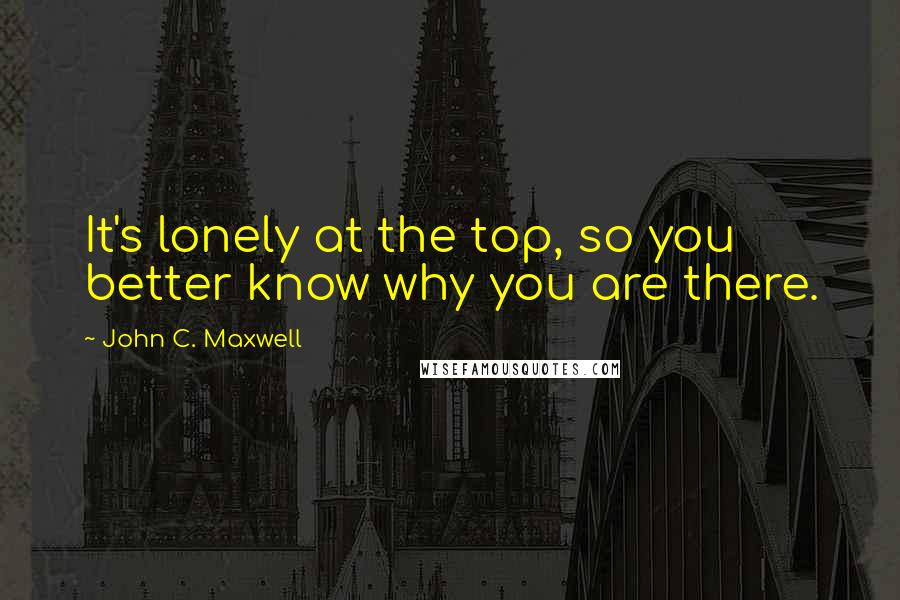 John C. Maxwell Quotes: It's lonely at the top, so you better know why you are there.