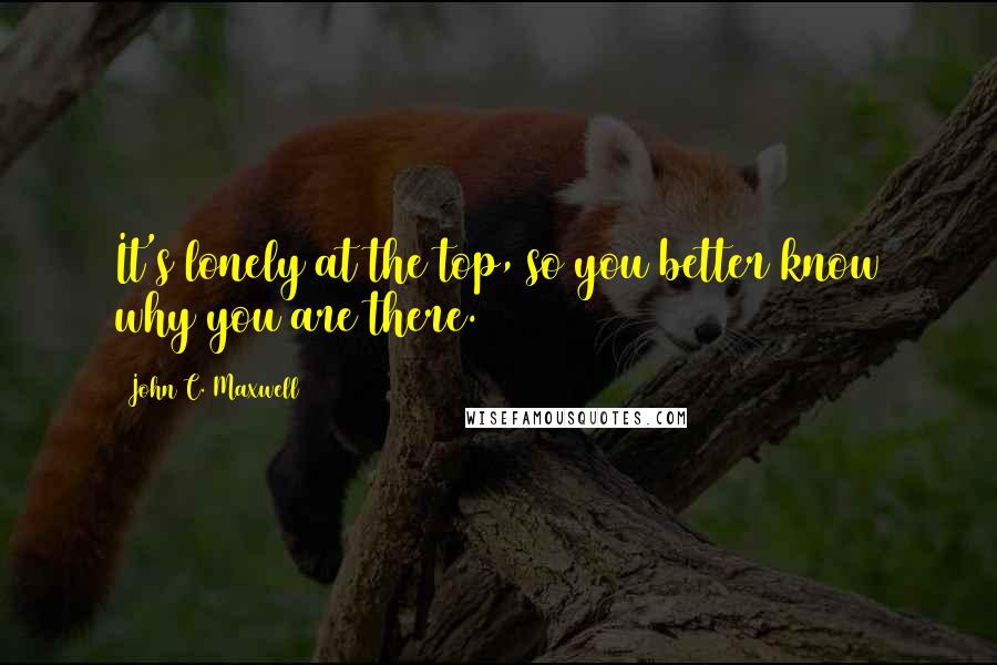 John C. Maxwell Quotes: It's lonely at the top, so you better know why you are there.
