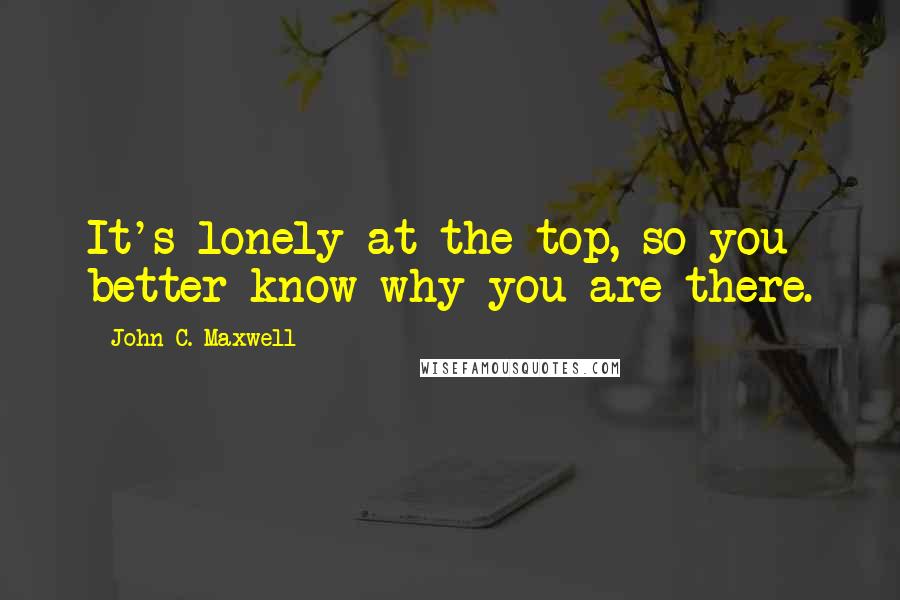 John C. Maxwell Quotes: It's lonely at the top, so you better know why you are there.