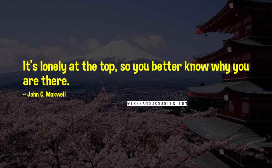 John C. Maxwell Quotes: It's lonely at the top, so you better know why you are there.