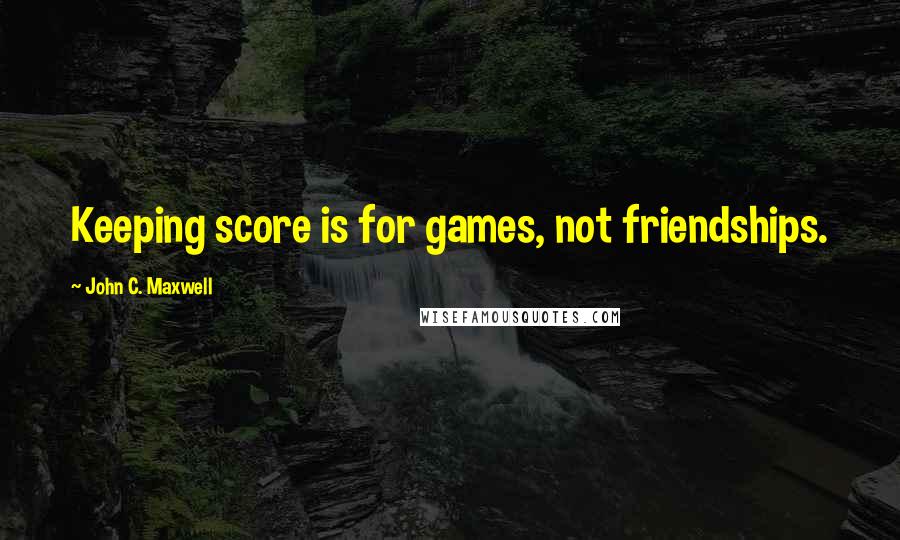 John C. Maxwell Quotes: Keeping score is for games, not friendships.