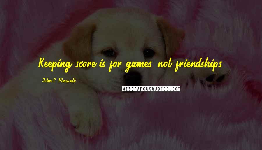 John C. Maxwell Quotes: Keeping score is for games, not friendships.