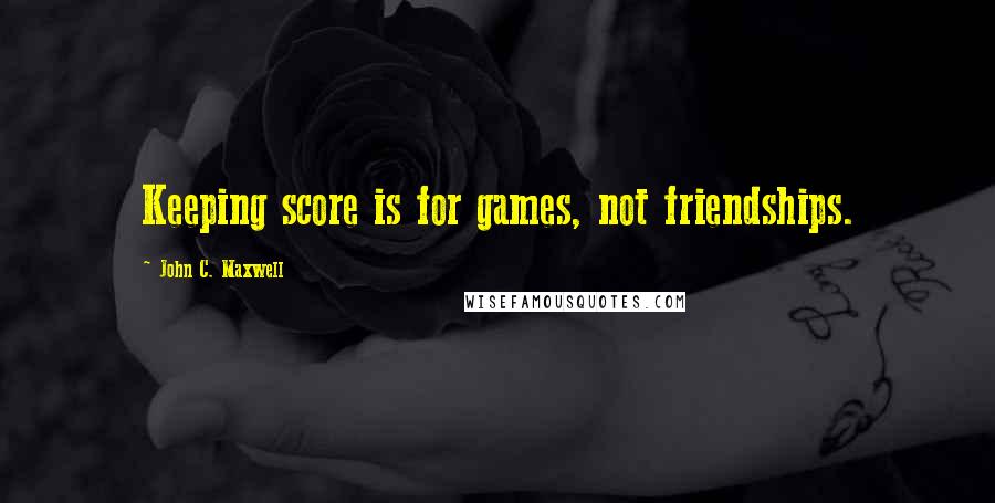 John C. Maxwell Quotes: Keeping score is for games, not friendships.