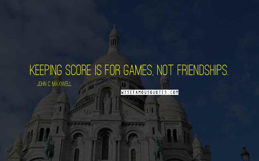 John C. Maxwell Quotes: Keeping score is for games, not friendships.