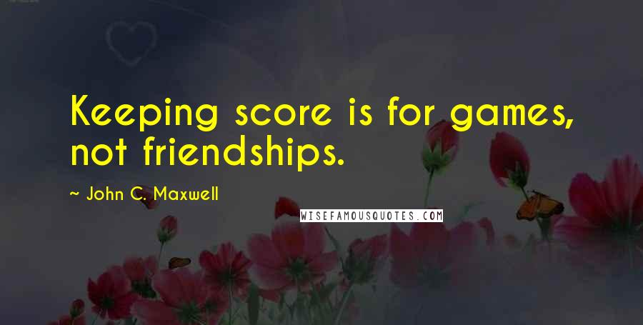 John C. Maxwell Quotes: Keeping score is for games, not friendships.