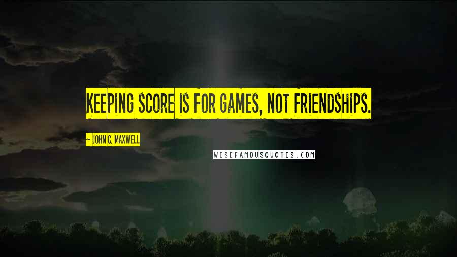 John C. Maxwell Quotes: Keeping score is for games, not friendships.