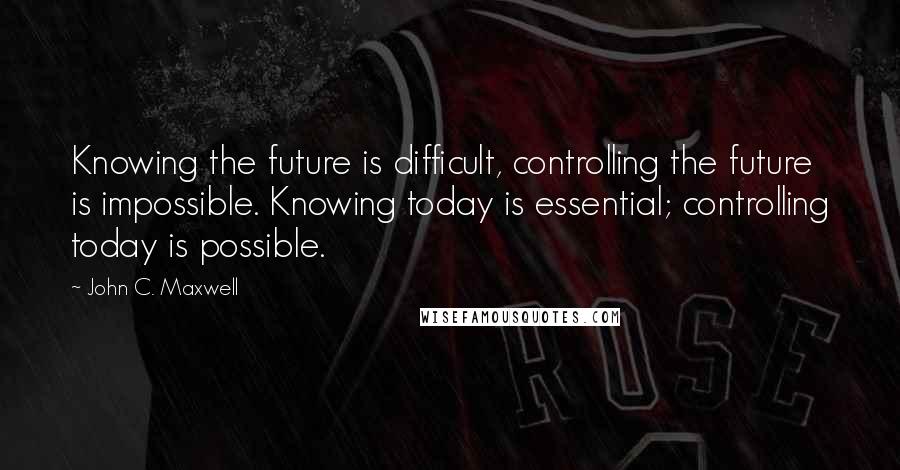 John C. Maxwell Quotes: Knowing the future is difficult, controlling the future is impossible. Knowing today is essential; controlling today is possible.