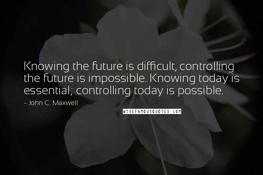 John C. Maxwell Quotes: Knowing the future is difficult, controlling the future is impossible. Knowing today is essential; controlling today is possible.