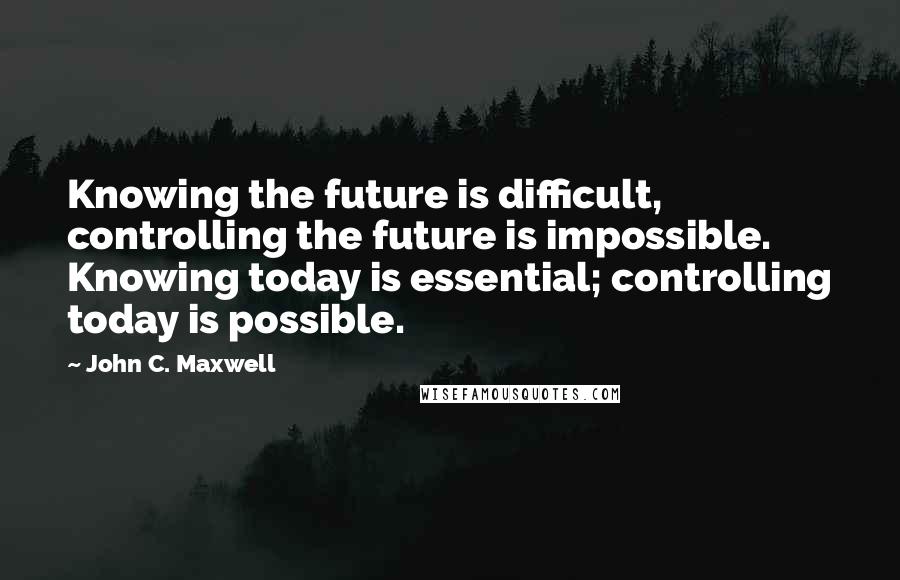 John C. Maxwell Quotes: Knowing the future is difficult, controlling the future is impossible. Knowing today is essential; controlling today is possible.