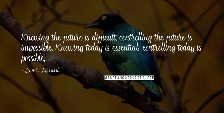 John C. Maxwell Quotes: Knowing the future is difficult, controlling the future is impossible. Knowing today is essential; controlling today is possible.