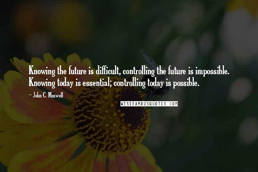 John C. Maxwell Quotes: Knowing the future is difficult, controlling the future is impossible. Knowing today is essential; controlling today is possible.