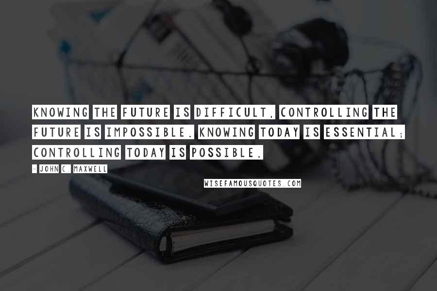 John C. Maxwell Quotes: Knowing the future is difficult, controlling the future is impossible. Knowing today is essential; controlling today is possible.