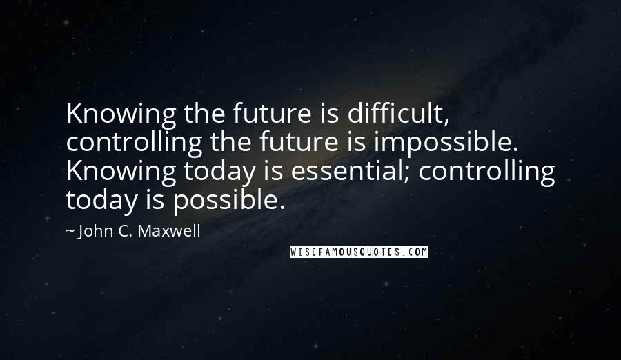 John C. Maxwell Quotes: Knowing the future is difficult, controlling the future is impossible. Knowing today is essential; controlling today is possible.