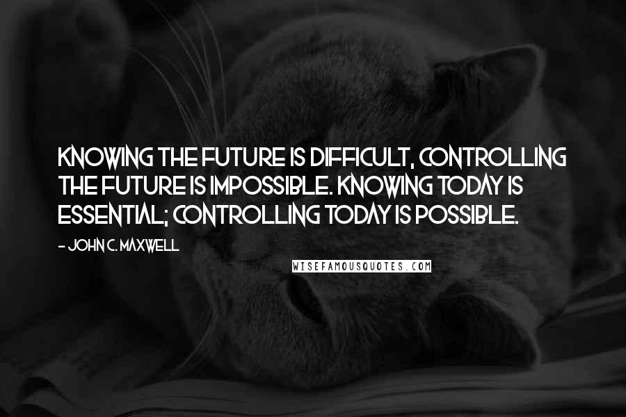 John C. Maxwell Quotes: Knowing the future is difficult, controlling the future is impossible. Knowing today is essential; controlling today is possible.