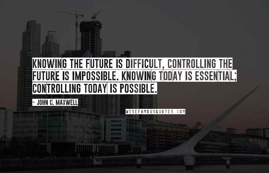 John C. Maxwell Quotes: Knowing the future is difficult, controlling the future is impossible. Knowing today is essential; controlling today is possible.