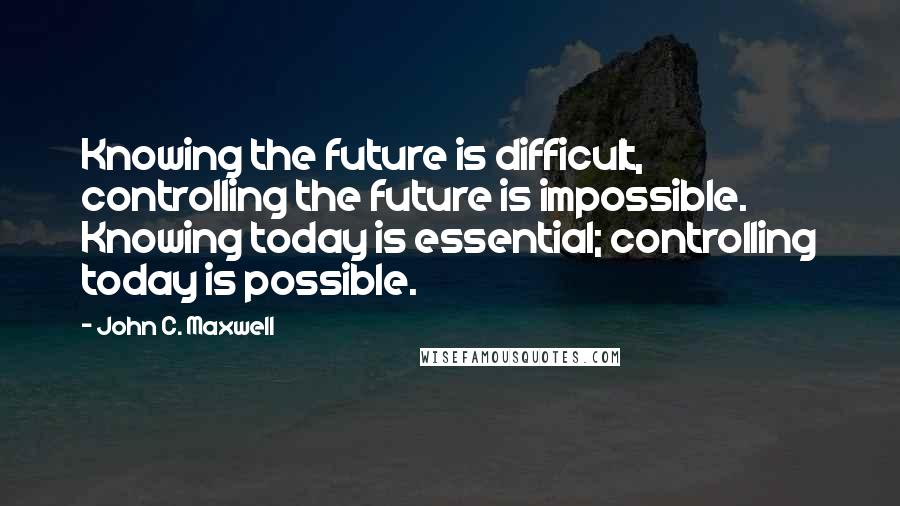 John C. Maxwell Quotes: Knowing the future is difficult, controlling the future is impossible. Knowing today is essential; controlling today is possible.