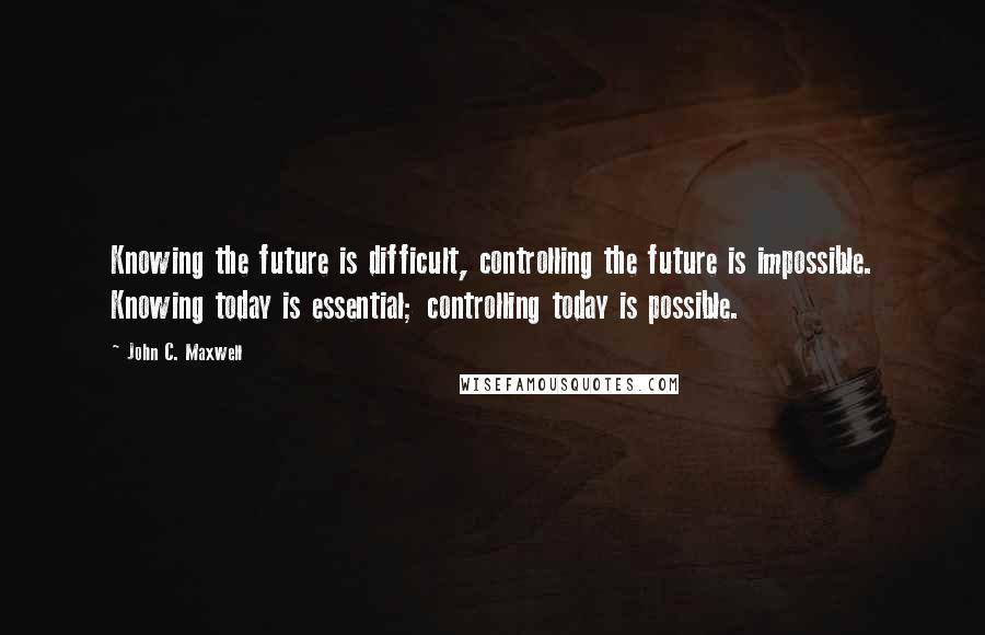 John C. Maxwell Quotes: Knowing the future is difficult, controlling the future is impossible. Knowing today is essential; controlling today is possible.