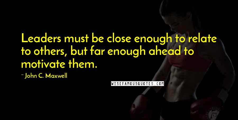 John C. Maxwell Quotes: Leaders must be close enough to relate to others, but far enough ahead to motivate them.