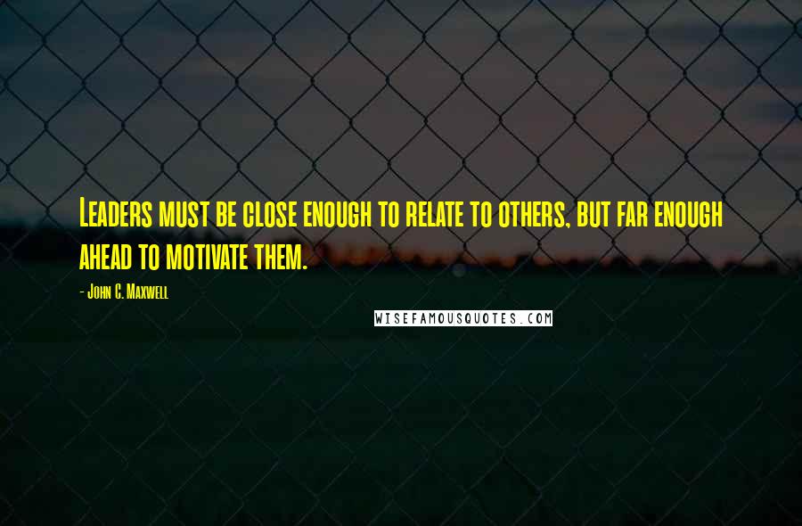 John C. Maxwell Quotes: Leaders must be close enough to relate to others, but far enough ahead to motivate them.