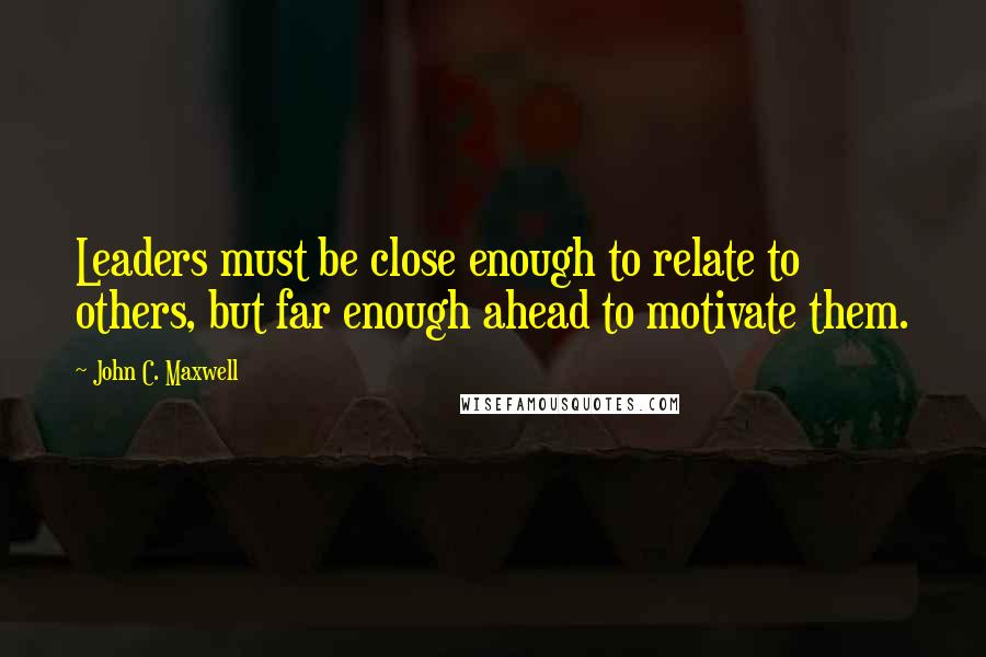 John C. Maxwell Quotes: Leaders must be close enough to relate to others, but far enough ahead to motivate them.