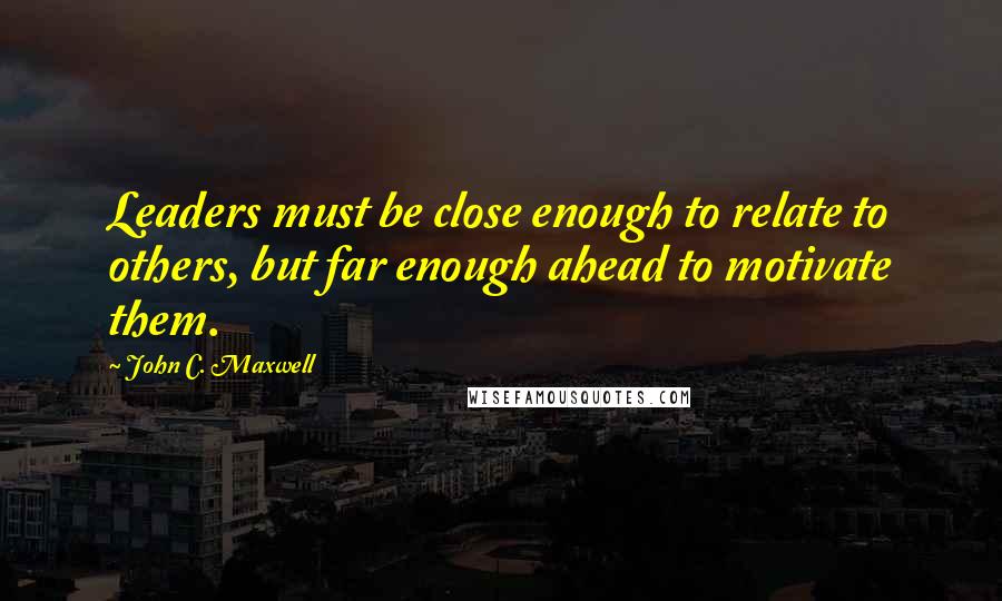 John C. Maxwell Quotes: Leaders must be close enough to relate to others, but far enough ahead to motivate them.