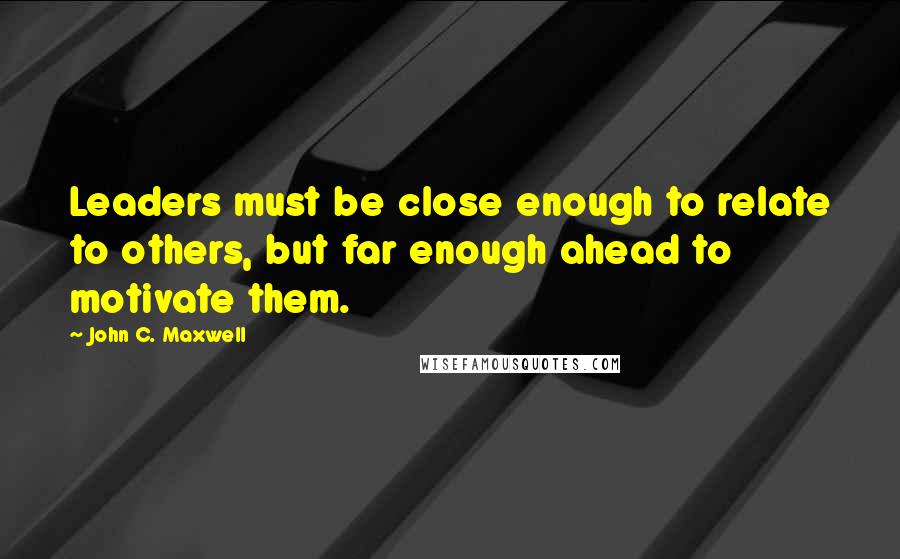 John C. Maxwell Quotes: Leaders must be close enough to relate to others, but far enough ahead to motivate them.