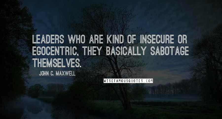 John C. Maxwell Quotes: Leaders who are kind of insecure or egocentric, they basically sabotage themselves.