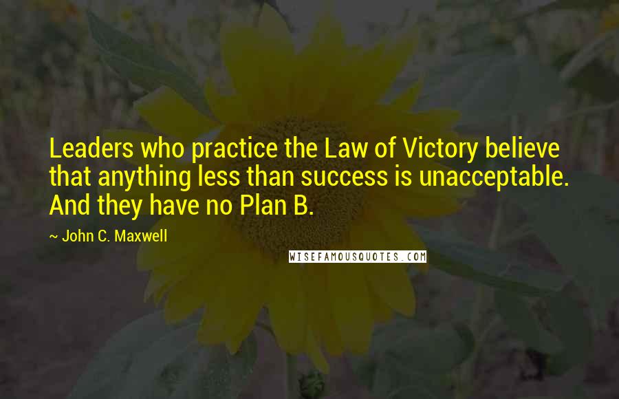 John C. Maxwell Quotes: Leaders who practice the Law of Victory believe that anything less than success is unacceptable. And they have no Plan B.