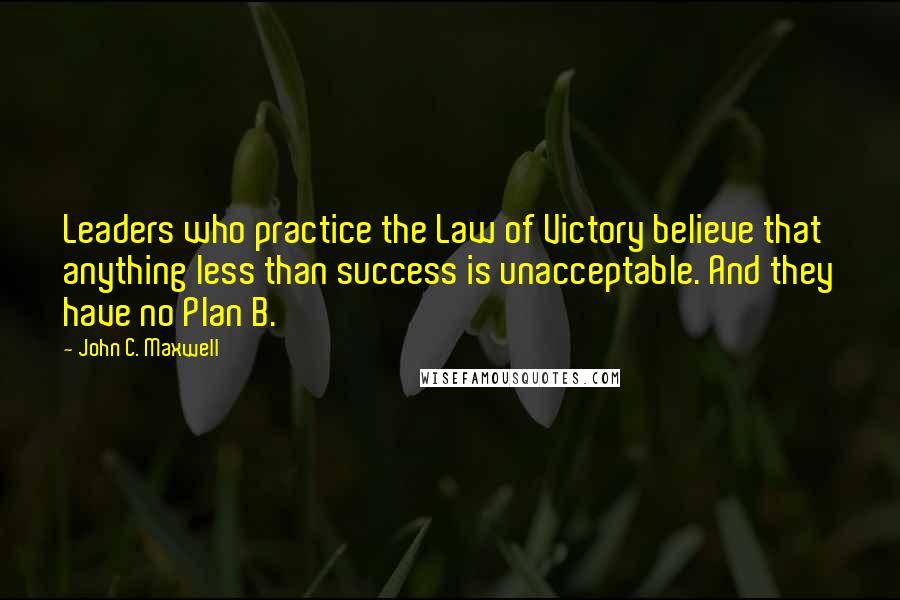 John C. Maxwell Quotes: Leaders who practice the Law of Victory believe that anything less than success is unacceptable. And they have no Plan B.