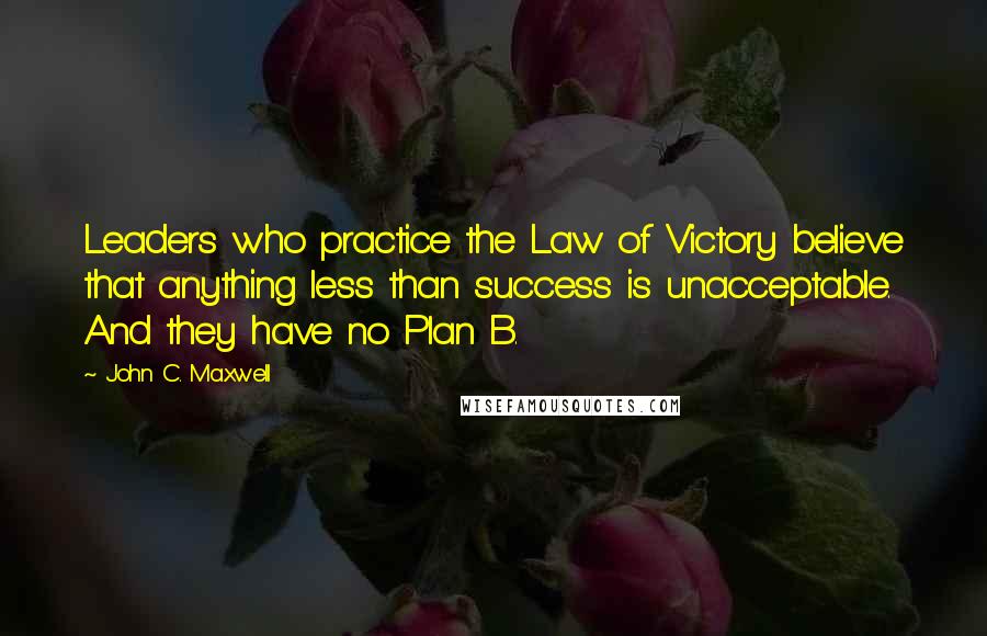 John C. Maxwell Quotes: Leaders who practice the Law of Victory believe that anything less than success is unacceptable. And they have no Plan B.