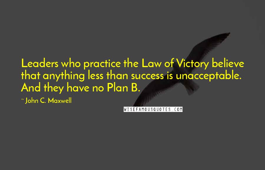 John C. Maxwell Quotes: Leaders who practice the Law of Victory believe that anything less than success is unacceptable. And they have no Plan B.
