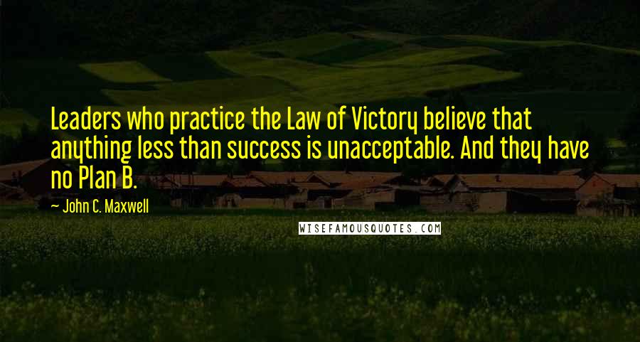 John C. Maxwell Quotes: Leaders who practice the Law of Victory believe that anything less than success is unacceptable. And they have no Plan B.