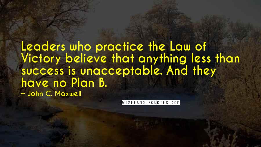 John C. Maxwell Quotes: Leaders who practice the Law of Victory believe that anything less than success is unacceptable. And they have no Plan B.
