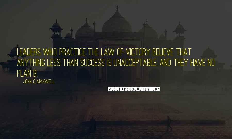 John C. Maxwell Quotes: Leaders who practice the Law of Victory believe that anything less than success is unacceptable. And they have no Plan B.