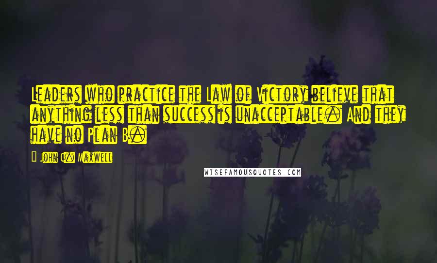 John C. Maxwell Quotes: Leaders who practice the Law of Victory believe that anything less than success is unacceptable. And they have no Plan B.
