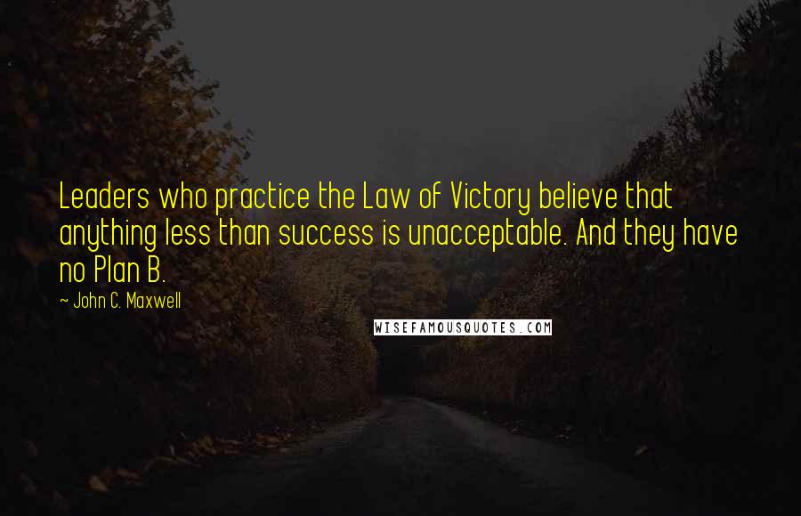 John C. Maxwell Quotes: Leaders who practice the Law of Victory believe that anything less than success is unacceptable. And they have no Plan B.