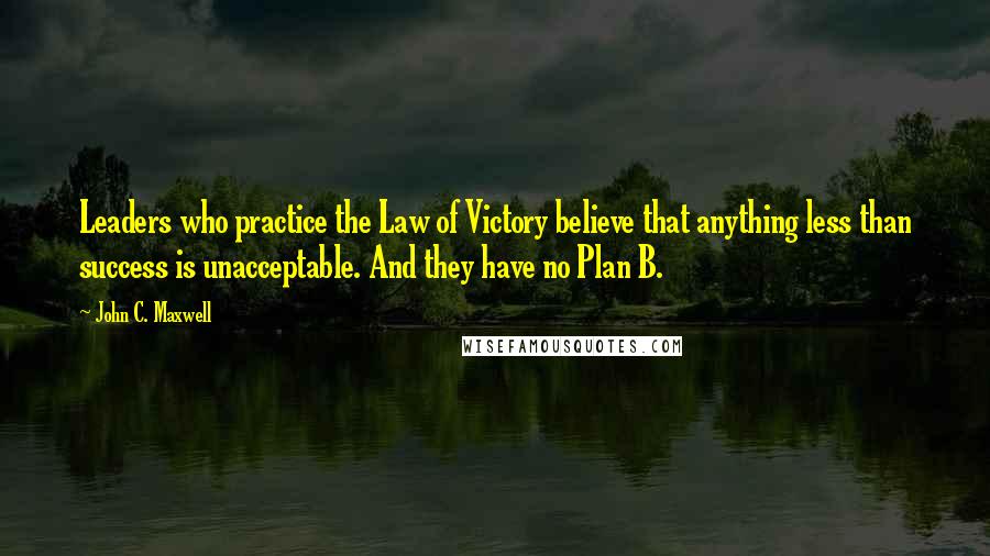 John C. Maxwell Quotes: Leaders who practice the Law of Victory believe that anything less than success is unacceptable. And they have no Plan B.