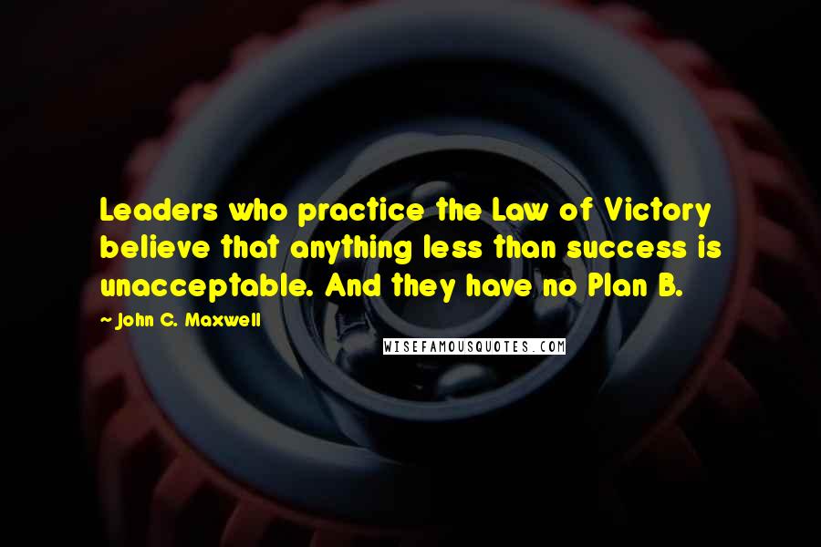 John C. Maxwell Quotes: Leaders who practice the Law of Victory believe that anything less than success is unacceptable. And they have no Plan B.