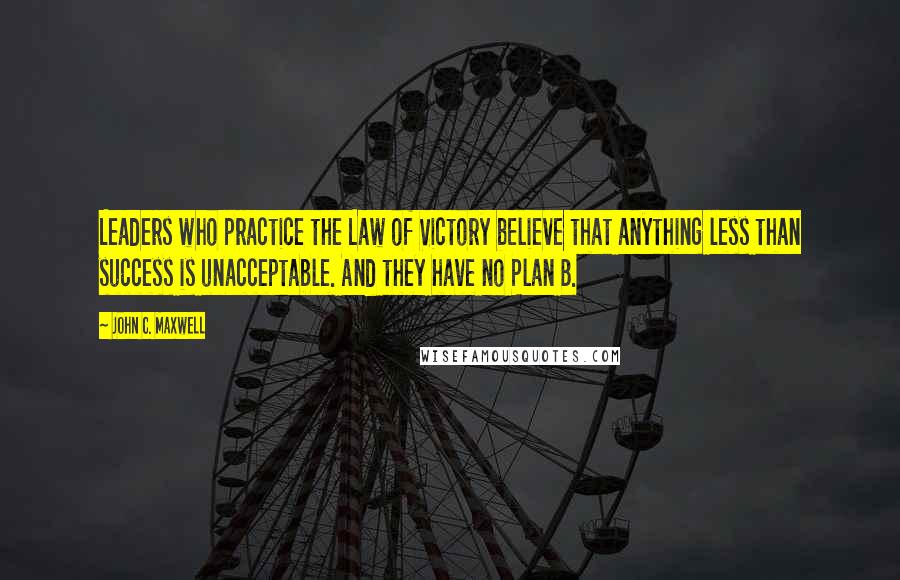 John C. Maxwell Quotes: Leaders who practice the Law of Victory believe that anything less than success is unacceptable. And they have no Plan B.